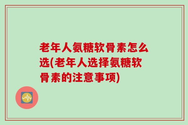 老年人氨糖软骨素怎么选(老年人选择氨糖软骨素的注意事项)