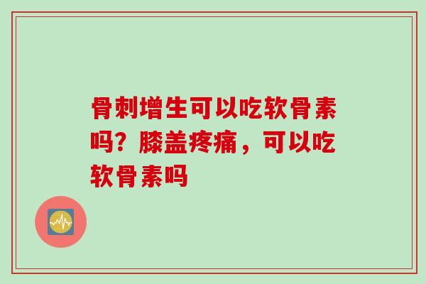 骨刺增生可以吃软骨素吗？膝盖疼痛，可以吃软骨素吗