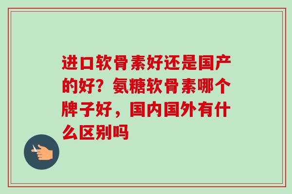 进口软骨素好还是国产的好？氨糖软骨素哪个牌子好，国内国外有什么区别吗