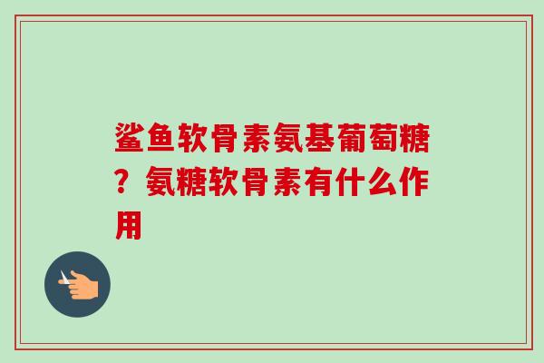 鲨鱼软骨素氨基葡萄糖？氨糖软骨素有什么作用