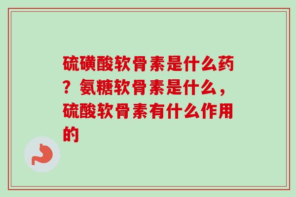 硫磺酸软骨素是什么药？氨糖软骨素是什么，硫酸软骨素有什么作用的