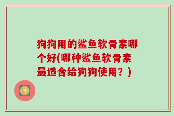 狗狗用的鲨鱼软骨素哪个好(哪种鲨鱼软骨素最适合给狗狗使用？)