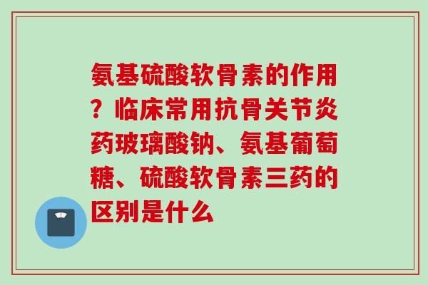 氨基硫酸软骨素的作用？临床常用抗骨关节炎药玻璃酸钠、氨基葡萄糖、硫酸软骨素三药的区别是什么