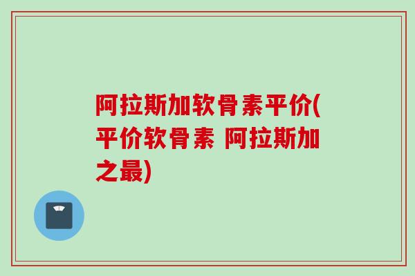 阿拉斯加软骨素平价(平价软骨素 阿拉斯加之最)