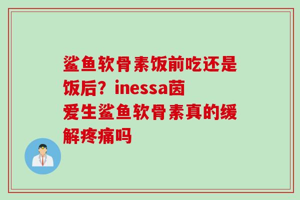 鲨鱼软骨素饭前吃还是饭后？inessa茵爱生鲨鱼软骨素真的缓解疼痛吗