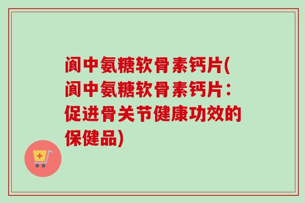 阆中氨糖软骨素钙片(阆中氨糖软骨素钙片：促进骨关节健康功效的保健品)