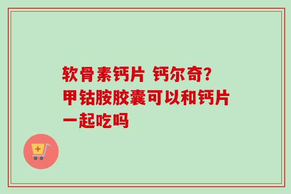 软骨素钙片 钙尔奇？甲钴胺胶囊可以和钙片一起吃吗