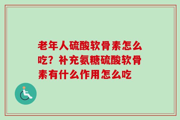 老年人硫酸软骨素怎么吃？补充氨糖硫酸软骨素有什么作用怎么吃