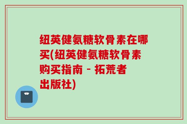 纽英健氨糖软骨素在哪买(纽英健氨糖软骨素购买指南 - 拓荒者出版社)