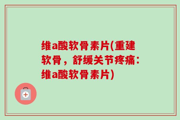 维a酸软骨素片(重建软骨，舒缓关节疼痛：维a酸软骨素片)