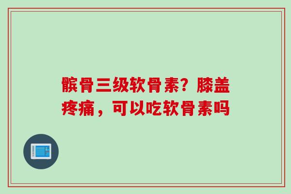 髌骨三级软骨素？膝盖疼痛，可以吃软骨素吗