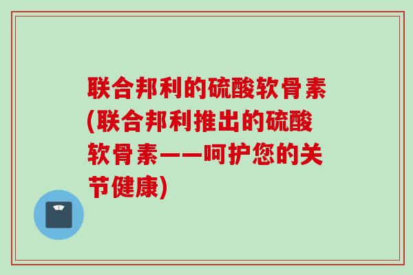联合邦利的硫酸软骨素(联合邦利推出的硫酸软骨素——呵护您的关节健康)