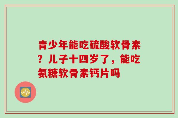 青少年能吃硫酸软骨素？儿子十四岁了，能吃氨糖软骨素钙片吗