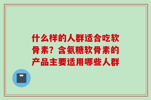 什么样的人群适合吃软骨素？含氨糖软骨素的产品主要适用哪些人群