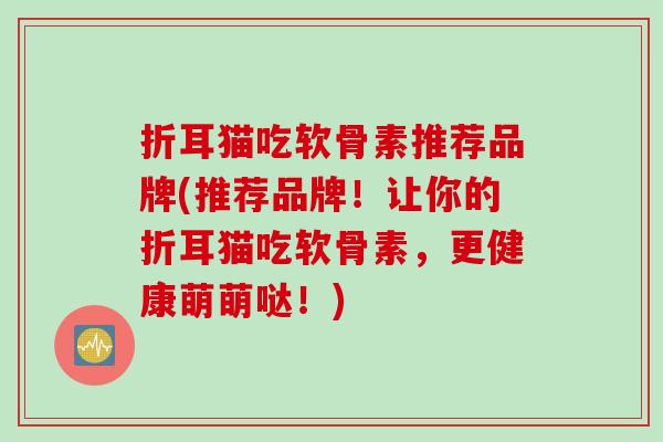折耳猫吃软骨素推荐品牌(推荐品牌！让你的折耳猫吃软骨素，更健康萌萌哒！)