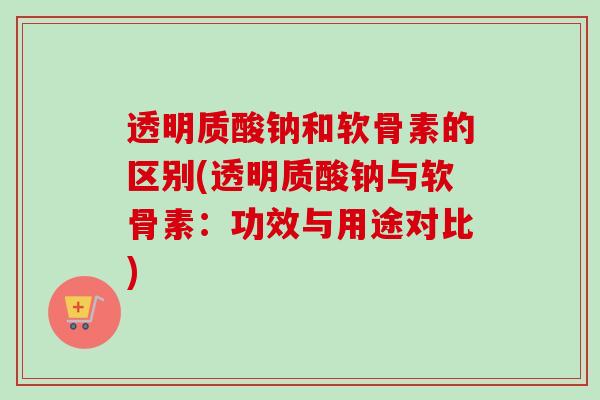 透明质酸钠和软骨素的区别(透明质酸钠与软骨素：功效与用途对比)