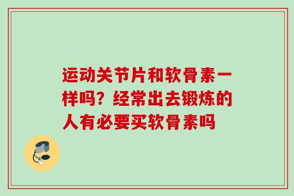 运动关节片和软骨素一样吗？经常出去锻炼的人有必要买软骨素吗