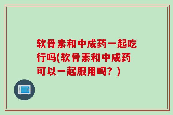 软骨素和中成药一起吃行吗(软骨素和中成药可以一起服用吗？)