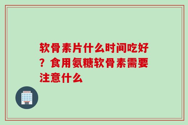 软骨素片什么时间吃好？食用氨糖软骨素需要注意什么