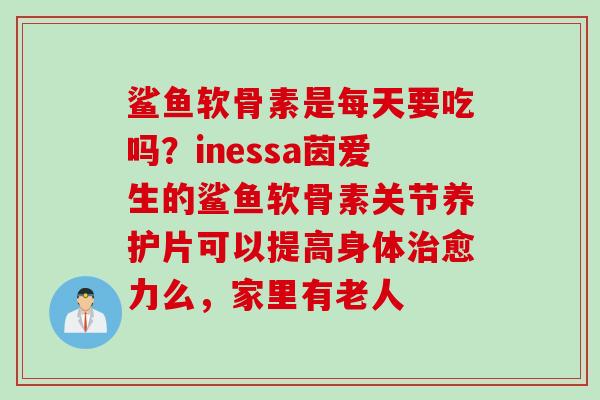 鲨鱼软骨素是每天要吃吗？inessa茵爱生的鲨鱼软骨素关节养护片可以提高身体治愈力么，家里有老人