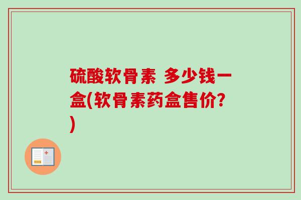 硫酸软骨素 多少钱一盒(软骨素药盒售价?) 硫酸软骨素 多少钱一盒(软骨素药盒售价?)