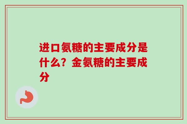 进口氨糖的主要成分是什么?金氨糖的主要成分 进口氨糖的主要成分是什么?金氨糖的主要成分