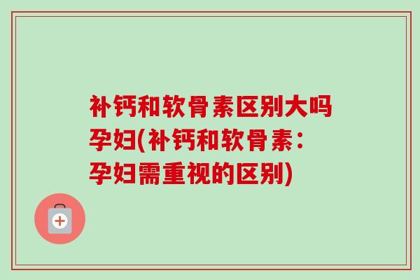 补钙和软骨素区别大吗孕妇(补钙和软骨素：孕妇需重视的区别)