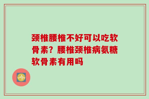 颈椎腰椎不好可以吃软骨素？腰椎颈椎病氨糖软骨素有用吗