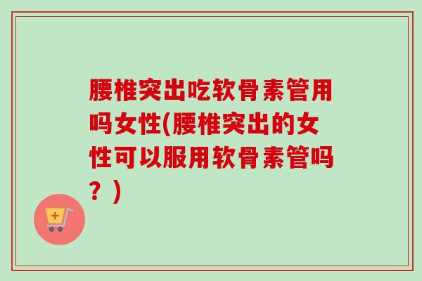 腰椎突出吃软骨素管用吗女性(腰椎突出的女性可以服用软骨素管吗？)