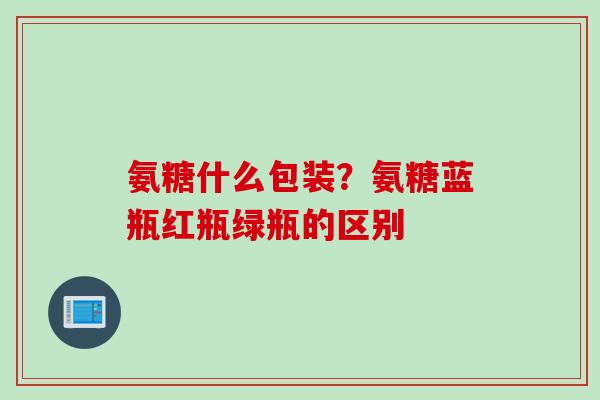 氨糖什么包装？氨糖蓝瓶红瓶绿瓶的区别