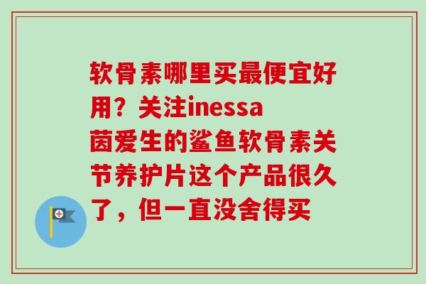 软骨素哪里买最便宜好用？关注inessa茵爱生的鲨鱼软骨素关节养护片这个产品很久了，但一直没舍得买