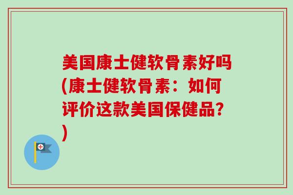 美国康士健软骨素好吗(康士健软骨素：如何评价这款美国保健品？)