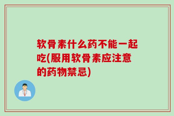 软骨素什么药不能一起吃(服用软骨素应注意的药物禁忌)