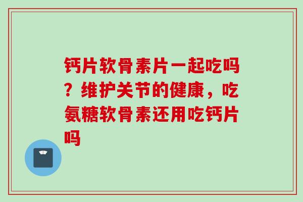 钙片软骨素片一起吃吗?维护关节的健康,吃氨糖软骨素还用吃钙片吗 钙片软骨素片一起吃吗?维护关节的健康,吃氨糖软骨素还用吃钙片吗