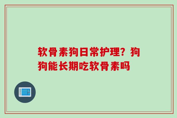 软骨素狗日常护理？狗狗能长期吃软骨素吗