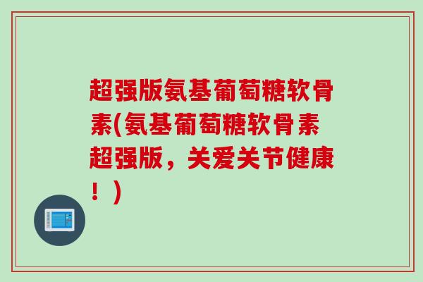 超强版氨基葡萄糖软骨素(氨基葡萄糖软骨素超强版，关爱关节健康！)