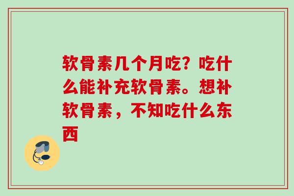 软骨素几个月吃？吃什么能补充软骨素。想补软骨素，不知吃什么东西