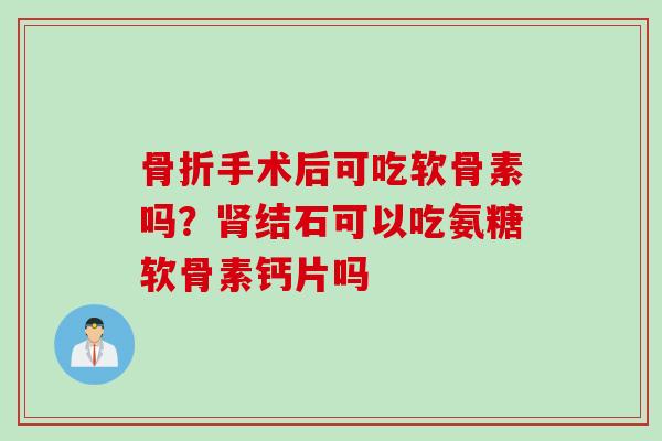 骨折手术后可吃软骨素吗？肾结石可以吃氨糖软骨素钙片吗