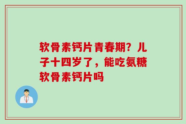 软骨素钙片青春期？儿子十四岁了，能吃氨糖软骨素钙片吗