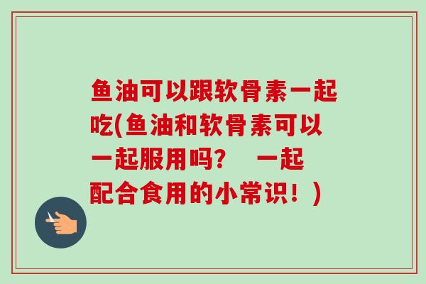 鱼油可以跟软骨素一起吃(鱼油和软骨素可以一起服用吗？  一起配合食用的小常识！)