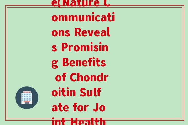 美国软骨素nature(Nature Communications Reveals Promising Benefits of Chondroitin Sulfate for Joint Health)