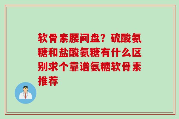 软骨素腰间盘？硫酸氨糖和盐酸氨糖有什么区别求个靠谱氨糖软骨素推荐