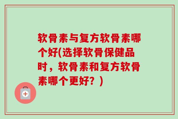 软骨素与复方软骨素哪个好(选择软骨保健品时，软骨素和复方软骨素哪个更好？)