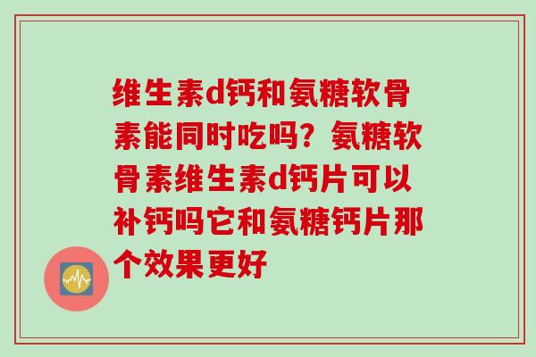 维生素d钙和氨糖软骨素能同时吃吗？氨糖软骨素维生素d钙片可以补钙吗它和氨糖钙片那个效果更好