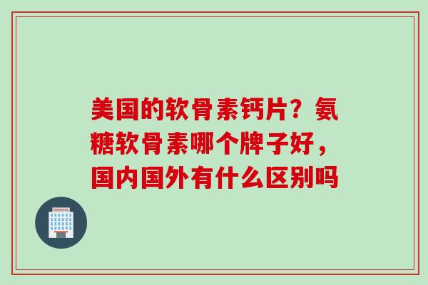 美国的软骨素钙片？氨糖软骨素哪个牌子好，国内国外有什么区别吗