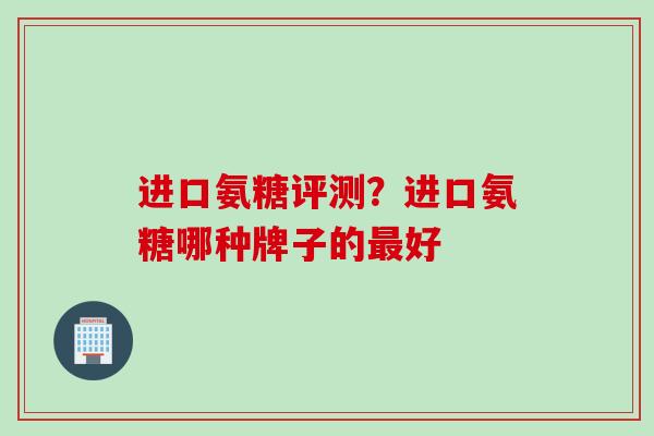 进口氨糖评测？进口氨糖哪种牌子的最好