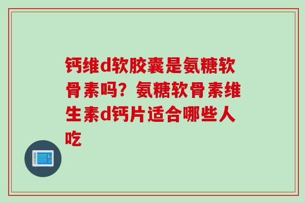 钙维d软胶囊是氨糖软骨素吗？氨糖软骨素维生素d钙片适合哪些人吃