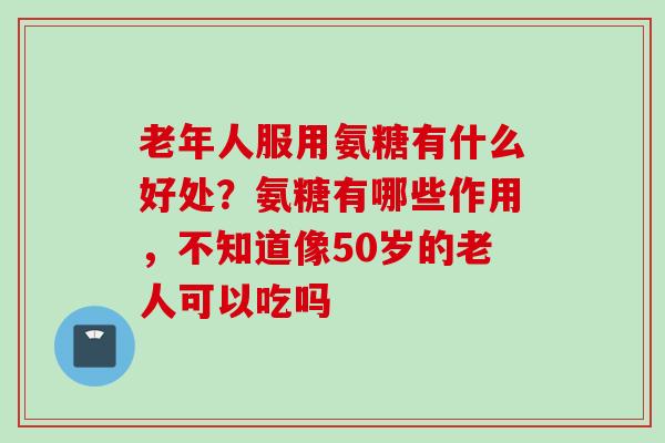 老年人服用氨糖有什么好处？氨糖有哪些作用，不知道像50岁的老人可以吃吗