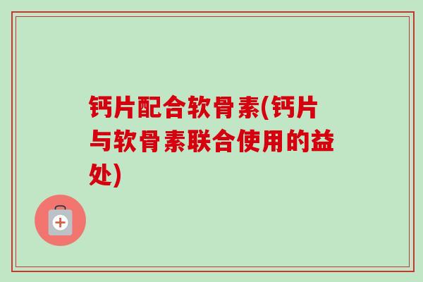 钙片配合软骨素(钙片与软骨素联合使用的益处)