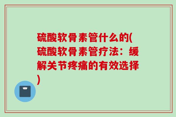 硫酸软骨素管什么的(硫酸软骨素管疗法：缓解关节疼痛的有效选择)